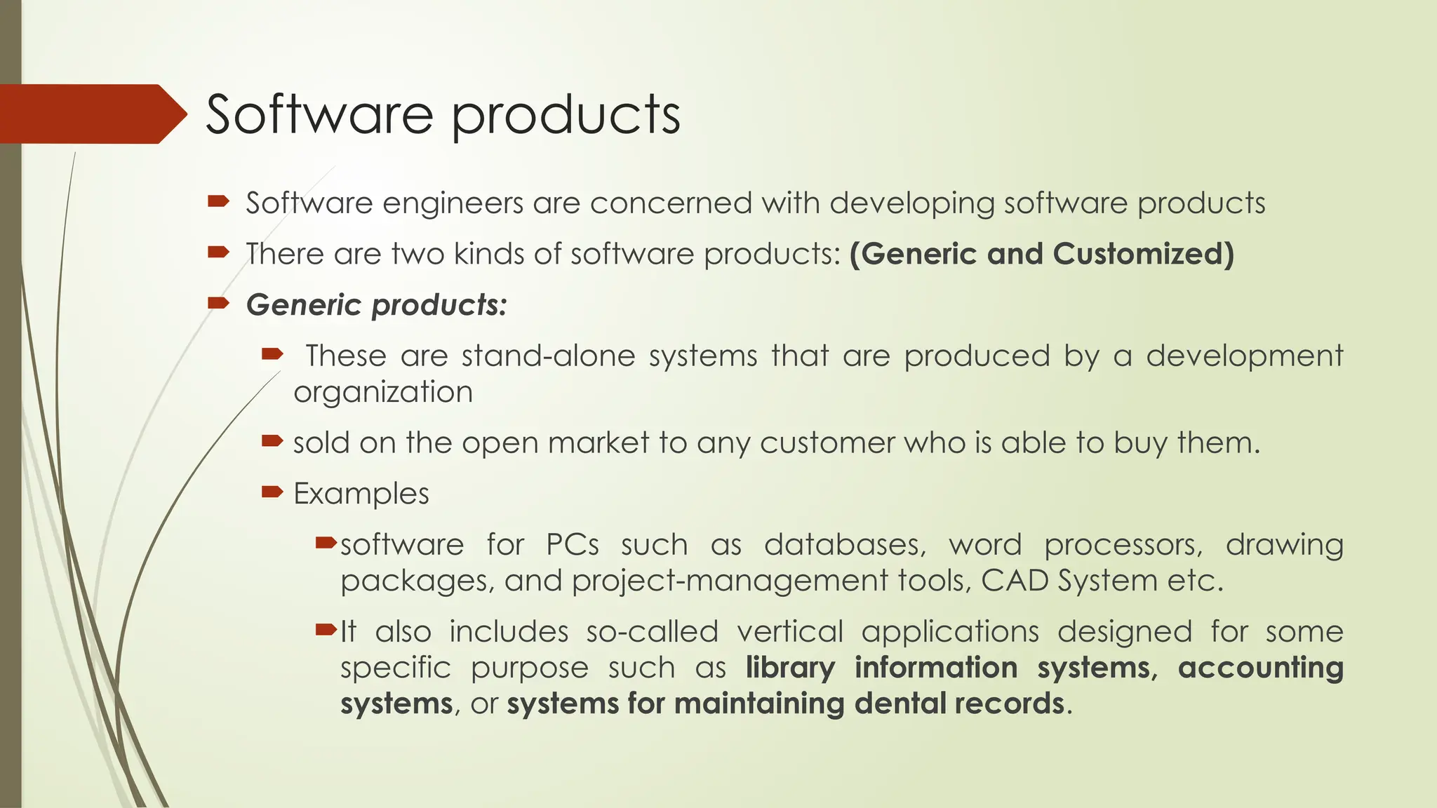 Software products
 Software engineers are concerned with developing software products
 There are two kinds of software products: (Generic and Customized)
 Generic products:
 These are stand-alone systems that are produced by a development
organization
 sold on the open market to any customer who is able to buy them.
 Examples
software for PCs such as databases, word processors, drawing
packages, and project-management tools, CAD System etc.
It also includes so-called vertical applications designed for some
specific purpose such as library information systems, accounting
systems, or systems for maintaining dental records.
 