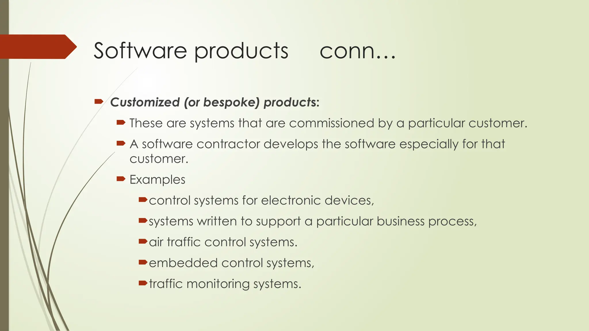 Software products conn…
 Customized (or bespoke) products:
 These are systems that are commissioned by a particular customer.
 A software contractor develops the software especially for that
customer.
 Examples
control systems for electronic devices,
systems written to support a particular business process,
air traffic control systems.
embedded control systems,
traffic monitoring systems.
 