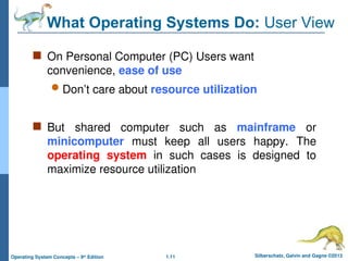 1.11 Silberschatz, Galvin and Gagne ©2013
Operating System Concepts – 9th
Edition
What Operating Systems Do: User View
 On Personal Computer (PC) Users want
convenience, ease of use
 Don’t care about resource utilization
 But shared computer such as mainframe or
minicomputer must keep all users happy. The
operating system in such cases is designed to
maximize resource utilization
 