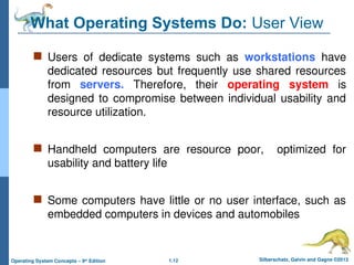 1.12 Silberschatz, Galvin and Gagne ©2013
Operating System Concepts – 9th
Edition
What Operating Systems Do: User View
 Users of dedicate systems such as workstations have
dedicated resources but frequently use shared resources
from servers. Therefore, their operating system is
designed to compromise between individual usability and
resource utilization.
 Handheld computers are resource poor, optimized for
usability and battery life
 Some computers have little or no user interface, such as
embedded computers in devices and automobiles
 
