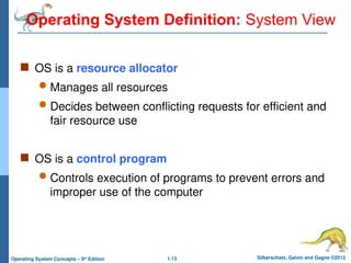1.13 Silberschatz, Galvin and Gagne ©2013
Operating System Concepts – 9th
Edition
Operating System Definition: System View
 OS is a resource allocator
 Manages all resources
 Decides between conflicting requests for efficient and
fair resource use
 OS is a control program
 Controls execution of programs to prevent errors and
improper use of the computer
 