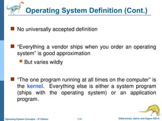 1.14 Silberschatz, Galvin and Gagne ©2013
Operating System Concepts – 9th
Edition
Operating System Definition (Cont.)
 No universally accepted definition
 “Everything a vendor ships when you order an operating
system” is good approximation
 But varies wildly
 “The one program running at all times on the computer” is
the kernel. Everything else is either a system program
(ships with the operating system) or an application
program.
 