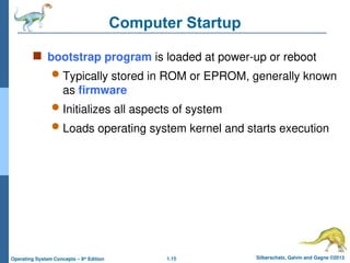 1.15 Silberschatz, Galvin and Gagne ©2013
Operating System Concepts – 9th
Edition
Computer Startup
 bootstrap program is loaded at power-up or reboot
 Typically stored in ROM or EPROM, generally known
as firmware
 Initializes all aspects of system
 Loads operating system kernel and starts execution
 