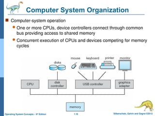 1.16 Silberschatz, Galvin and Gagne ©2013
Operating System Concepts – 9th
Edition
Computer System Organization
 Computer-system operation
 One or more CPUs, device controllers connect through common
bus providing access to shared memory
 Concurrent execution of CPUs and devices competing for memory
cycles
 