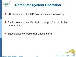 1.17 Silberschatz, Galvin and Gagne ©2013
Operating System Concepts – 9th
Edition
Computer-System Operation
 I/O devices and the CPU can execute concurrently
 Each device controller is in charge of a particular
device type
 Each device controller has a local buffer
 