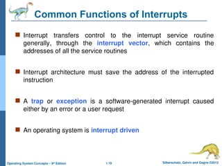 1.19 Silberschatz, Galvin and Gagne ©2013
Operating System Concepts – 9th
Edition
Common Functions of Interrupts
 Interrupt transfers control to the interrupt service routine
generally, through the interrupt vector, which contains the
addresses of all the service routines
 Interrupt architecture must save the address of the interrupted
instruction
 A trap or exception is a software-generated interrupt caused
either by an error or a user request
 An operating system is interrupt driven
 