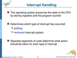 1.20 Silberschatz, Galvin and Gagne ©2013
Operating System Concepts – 9th
Edition
Interrupt Handling
 The operating system preserves the state of the CPU
by storing registers and the program counter
 Determines which type of interrupt has occurred:
 polling
 vectored interrupt system
 Separate segments of code determine what action
should be taken for each type of interrupt
 