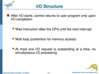 1.21 Silberschatz, Galvin and Gagne ©2013
Operating System Concepts – 9th
Edition
I/O Structure
 After I/O starts, control returns to user program only upon
I/O completion
 Wait instruction idles the CPU until the next interrupt
 Wait loop (contention for memory access)
 At most one I/O request is outstanding at a time, no
simultaneous I/O processing
 
