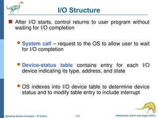 1.22 Silberschatz, Galvin and Gagne ©2013
Operating System Concepts – 9th
Edition
I/O Structure
 After I/O starts, control returns to user program without
waiting for I/O completion
 System call – request to the OS to allow user to wait
for I/O completion
 Device-status table contains entry for each I/O
device indicating its type, address, and state
 OS indexes into I/O device table to determine device
status and to modify table entry to include interrupt
 
