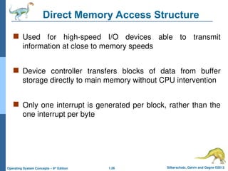 1.26 Silberschatz, Galvin and Gagne ©2013
Operating System Concepts – 9th
Edition
Direct Memory Access Structure
 Used for high-speed I/O devices able to transmit
information at close to memory speeds
 Device controller transfers blocks of data from buffer
storage directly to main memory without CPU intervention
 Only one interrupt is generated per block, rather than the
one interrupt per byte
 