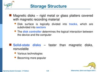 1.28 Silberschatz, Galvin and Gagne ©2013
Operating System Concepts – 9th
Edition
Storage Structure
 Magnetic disks – rigid metal or glass platters covered
with magnetic recording material
 Disk surface is logically divided into tracks, which are
subdivided into sectors
 The disk controller determines the logical interaction between
the device and the computer
 Solid-state disks – faster than magnetic disks,
nonvolatile
 Various technologies
 Becoming more popular
 