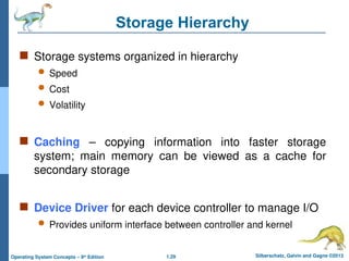1.29 Silberschatz, Galvin and Gagne ©2013
Operating System Concepts – 9th
Edition
Storage Hierarchy
 Storage systems organized in hierarchy
 Speed
 Cost
 Volatility
 Caching – copying information into faster storage
system; main memory can be viewed as a cache for
secondary storage
 Device Driver for each device controller to manage I/O
 Provides uniform interface between controller and kernel
 