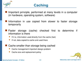 1.31 Silberschatz, Galvin and Gagne ©2013
Operating System Concepts – 9th
Edition
Caching
 Important principle, performed at many levels in a computer
(in hardware, operating system, software)
 Information in use copied from slower to faster storage
temporarily
 Faster storage (cache) checked first to determine if
information is there
 If it is, information used directly from the cache (fast)
 If not, data copied to cache and used there
 Cache smaller than storage being cached
 Cache management important design problem
 Cache size and replacement policy
 