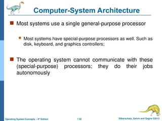 1.32 Silberschatz, Galvin and Gagne ©2013
Operating System Concepts – 9th
Edition
Computer-System Architecture
 Most systems use a single general-purpose processor
 Most systems have special-purpose processors as well. Such as
disk, keyboard, and graphics controllers;
 The operating system cannot communicate with these
(special-purpose) processors; they do their jobs
autonomously
 