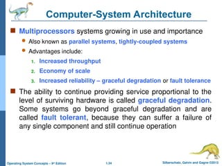 1.34 Silberschatz, Galvin and Gagne ©2013
Operating System Concepts – 9th
Edition
Computer-System Architecture
 Multiprocessors systems growing in use and importance
 Also known as parallel systems, tightly-coupled systems
 Advantages include:
1. Increased throughput
2. Economy of scale
3. Increased reliability – graceful degradation or fault tolerance
 The ability to continue providing service proportional to the
level of surviving hardware is called graceful degradation.
Some systems go beyond graceful degradation and are
called fault tolerant, because they can suffer a failure of
any single component and still continue operation
 