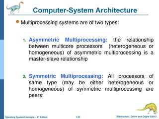 1.35 Silberschatz, Galvin and Gagne ©2013
Operating System Concepts – 9th
Edition
Computer-System Architecture
 Multiprocessing systems are of two types:
1. Asymmetric Multiprocessing: the relationship
between multicore processors (heterogeneous or
homogeneous) of asymmetric multiprocessing is a
master-slave relationship
2. Symmetric Multiprocessing: All processors of
same type (may be either heterogeneous or
homogeneous) of symmetric multiprocessing are
peers;
 