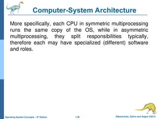 1.36 Silberschatz, Galvin and Gagne ©2013
Operating System Concepts – 9th
Edition
Computer-System Architecture
More specifically, each CPU in symmetric multiprocessing
runs the same copy of the OS, while in asymmetric
multiprocessing, they split responsibilities typically,
therefore each may have specialized (different) software
and roles.
 