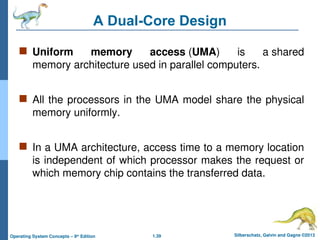 1.39 Silberschatz, Galvin and Gagne ©2013
Operating System Concepts – 9th
Edition
A Dual-Core Design
 Uniform memory access (UMA) is a shared
memory architecture used in parallel computers.
 All the processors in the UMA model share the physical
memory uniformly.
 In a UMA architecture, access time to a memory location
is independent of which processor makes the request or
which memory chip contains the transferred data.
 