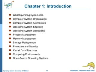 1.4 Silberschatz, Galvin and Gagne ©2013
Operating System Concepts – 9th
Edition
Chapter 1: Introduction
 What Operating Systems Do
 Computer-System Organization
 Computer-System Architecture
 Operating-System Structure
 Operating-System Operations
 Process Management
 Memory Management
 Storage Management
 Protection and Security
 Kernel Data Structures
 Computing Environments
 Open-Source Operating Systems
 