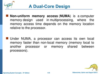 1.40 Silberschatz, Galvin and Gagne ©2013
Operating System Concepts – 9th
Edition
A Dual-Core Design
 Non-uniform memory access (NUMA) is a computer
memory design used in multiprocessing, where the
memory access time depends on the memory location
relative to the processor.
 Under NUMA, a processor can access its own local
memory faster than non-local memory (memory local to
another processor or memory shared between
processors).
 