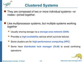 1.43 Silberschatz, Galvin and Gagne ©2013
Operating System Concepts – 9th
Edition
Clustered Systems
 They are composed of two or more individual systems—or
nodes—joined together.
 Like multiprocessor systems, but multiple systems working
together
 Usually sharing storage via a storage-area network (SAN)
 Provides a high-availability service which survives failures
 Some clusters are for high-performance computing (HPC)
 Some have distributed lock manager (DLM) to avoid conflicting
operations
 