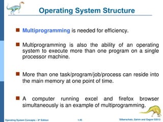 1.45 Silberschatz, Galvin and Gagne ©2013
Operating System Concepts – 9th
Edition
Operating System Structure
 Multiprogramming is needed for efficiency.
 Multiprogramming is also the ability of an operating
system to execute more than one program on a single
processor machine.
 More than one task/program/job/process can reside into
the main memory at one point of time.
 A computer running excel and firefox browser
simultaneously is an example of multiprogramming.
 