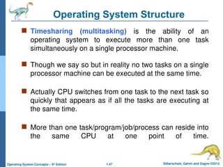 1.47 Silberschatz, Galvin and Gagne ©2013
Operating System Concepts – 9th
Edition
Operating System Structure
 Timesharing (multitasking) is the ability of an
operating system to execute more than one task
simultaneously on a single processor machine.
 Though we say so but in reality no two tasks on a single
processor machine can be executed at the same time.
 Actually CPU switches from one task to the next task so
quickly that appears as if all the tasks are executing at
the same time.
 More than one task/program/job/process can reside into
the same CPU at one point of time.
 