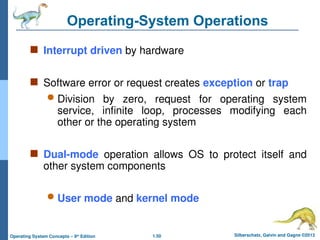 1.50 Silberschatz, Galvin and Gagne ©2013
Operating System Concepts – 9th
Edition
Operating-System Operations
 Interrupt driven by hardware
 Software error or request creates exception or trap
 Division by zero, request for operating system
service, infinite loop, processes modifying each
other or the operating system
 Dual-mode operation allows OS to protect itself and
other system components
 User mode and kernel mode
 