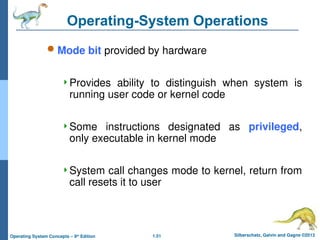 1.51 Silberschatz, Galvin and Gagne ©2013
Operating System Concepts – 9th
Edition
Operating-System Operations
 Mode bit provided by hardware
Provides ability to distinguish when system is
running user code or kernel code
Some instructions designated as privileged,
only executable in kernel mode
System call changes mode to kernel, return from
call resets it to user
 