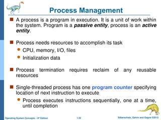 1.52 Silberschatz, Galvin and Gagne ©2013
Operating System Concepts – 9th
Edition
Process Management
 A process is a program in execution. It is a unit of work within
the system. Program is a passive entity, process is an active
entity.
 Process needs resources to accomplish its task
 CPU, memory, I/O, files
 Initialization data
 Process termination requires reclaim of any reusable
resources
 Single-threaded process has one program counter specifying
location of next instruction to execute
 Process executes instructions sequentially, one at a time,
until completion
 