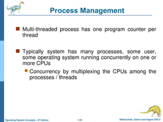1.53 Silberschatz, Galvin and Gagne ©2013
Operating System Concepts – 9th
Edition
Process Management
 Multi-threaded process has one program counter per
thread
 Typically system has many processes, some user,
some operating system running concurrently on one or
more CPUs
 Concurrency by multiplexing the CPUs among the
processes / threads
 