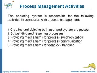 1.54 Silberschatz, Galvin and Gagne ©2013
Operating System Concepts – 9th
Edition
Process Management Activities
The operating system is responsible for the following
activities in connection with process management:
1.Creating and deleting both user and system processes
2.Suspending and resuming processes
3.Providing mechanisms for process synchronization
4.Providing mechanisms for process communication
5.Providing mechanisms for deadlock handling
 