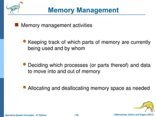 1.56 Silberschatz, Galvin and Gagne ©2013
Operating System Concepts – 9th
Edition
Memory Management
 Memory management activities
 Keeping track of which parts of memory are currently
being used and by whom
 Deciding which processes (or parts thereof) and data
to move into and out of memory
 Allocating and deallocating memory space as needed
 