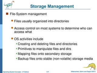 1.57 Silberschatz, Galvin and Gagne ©2013
Operating System Concepts – 9th
Edition
Storage Management
 File-System management
 Files usually organized into directories
 Access control on most systems to determine who can
access what
 OS activities include
Creating and deleting files and directories
Primitives to manipulate files and dirs
Mapping files onto secondary storage
Backup files onto stable (non-volatile) storage media
 