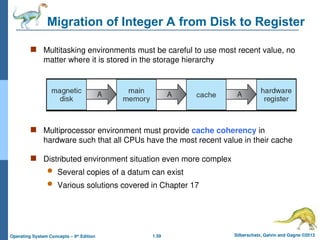 1.59 Silberschatz, Galvin and Gagne ©2013
Operating System Concepts – 9th
Edition
Migration of Integer A from Disk to Register
 Multitasking environments must be careful to use most recent value, no
matter where it is stored in the storage hierarchy
 Multiprocessor environment must provide cache coherency in
hardware such that all CPUs have the most recent value in their cache
 Distributed environment situation even more complex
 Several copies of a datum can exist
 Various solutions covered in Chapter 17
 