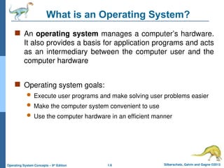 1.6 Silberschatz, Galvin and Gagne ©2013
Operating System Concepts – 9th
Edition
What is an Operating System?
 An operating system manages a computer’s hardware.
It also provides a basis for application programs and acts
as an intermediary between the computer user and the
computer hardware
 Operating system goals:
 Execute user programs and make solving user problems easier
 Make the computer system convenient to use
 Use the computer hardware in an efficient manner
 