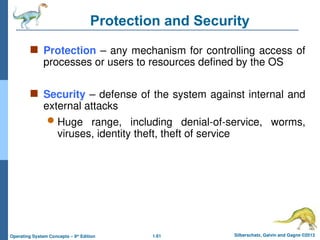 1.61 Silberschatz, Galvin and Gagne ©2013
Operating System Concepts – 9th
Edition
Protection and Security
 Protection – any mechanism for controlling access of
processes or users to resources defined by the OS
 Security – defense of the system against internal and
external attacks
 Huge range, including denial-of-service, worms,
viruses, identity theft, theft of service
 