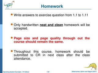 1.62 Silberschatz, Galvin and Gagne ©2013
Operating System Concepts – 9th
Edition
 Write answers to exercise question from 1.1 to 1.11
 Only handwritten neat and clean homework will be
accepted.
 Page size and page quality through out the
course should remain the same.
 Throughout this course, homework should be
submitted to CR in next class after the class
attendance.
Homework
 