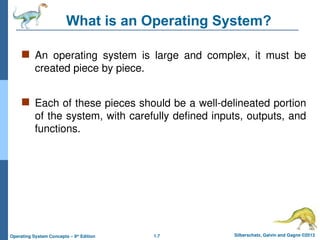 1.7 Silberschatz, Galvin and Gagne ©2013
Operating System Concepts – 9th
Edition
What is an Operating System?
 An operating system is large and complex, it must be
created piece by piece.
 Each of these pieces should be a well-delineated portion
of the system, with carefully defined inputs, outputs, and
functions.
 