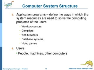 1.9 Silberschatz, Galvin and Gagne ©2013
Operating System Concepts – 9th
Edition
Computer System Structure
3. Application programs – define the ways in which the
system resources are used to solve the computing
problems of the users
– Word processors
– Compilers
– web browsers
– Database systems
– Video games
4. Users
People, machines, other computers
 
