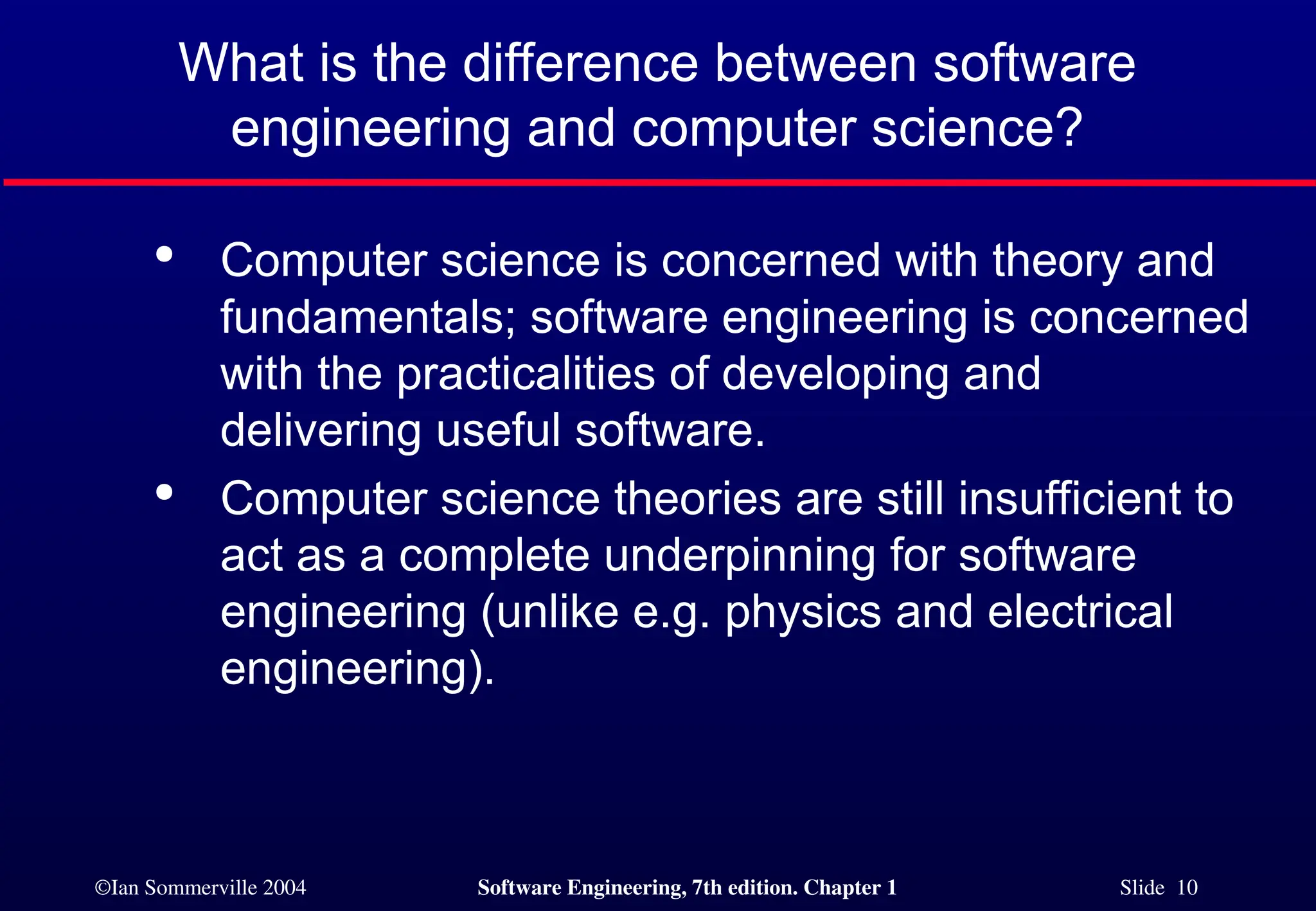 ©Ian Sommerville 2004 Software Engineering, 7th edition. Chapter 1 Slide 10
What is the difference between software
engineering and computer science?

Computer science is concerned with theory and
fundamentals; software engineering is concerned
with the practicalities of developing and
delivering useful software.

Computer science theories are still insufficient to
act as a complete underpinning for software
engineering (unlike e.g. physics and electrical
engineering).
 