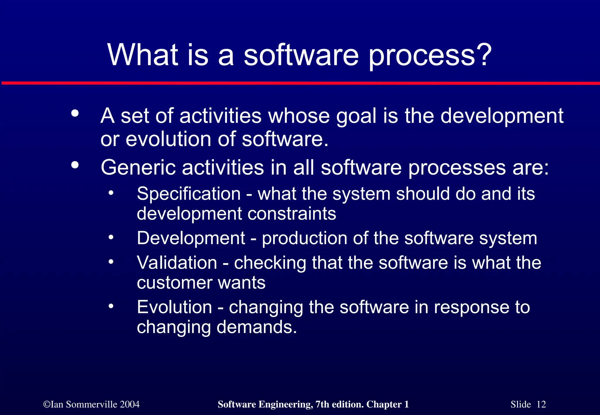 ©Ian Sommerville 2004 Software Engineering, 7th edition. Chapter 1 Slide 12
What is a software process?

A set of activities whose goal is the development
or evolution of software.

Generic activities in all software processes are:
• Specification - what the system should do and its
development constraints
• Development - production of the software system
• Validation - checking that the software is what the
customer wants
• Evolution - changing the software in response to
changing demands.
 
