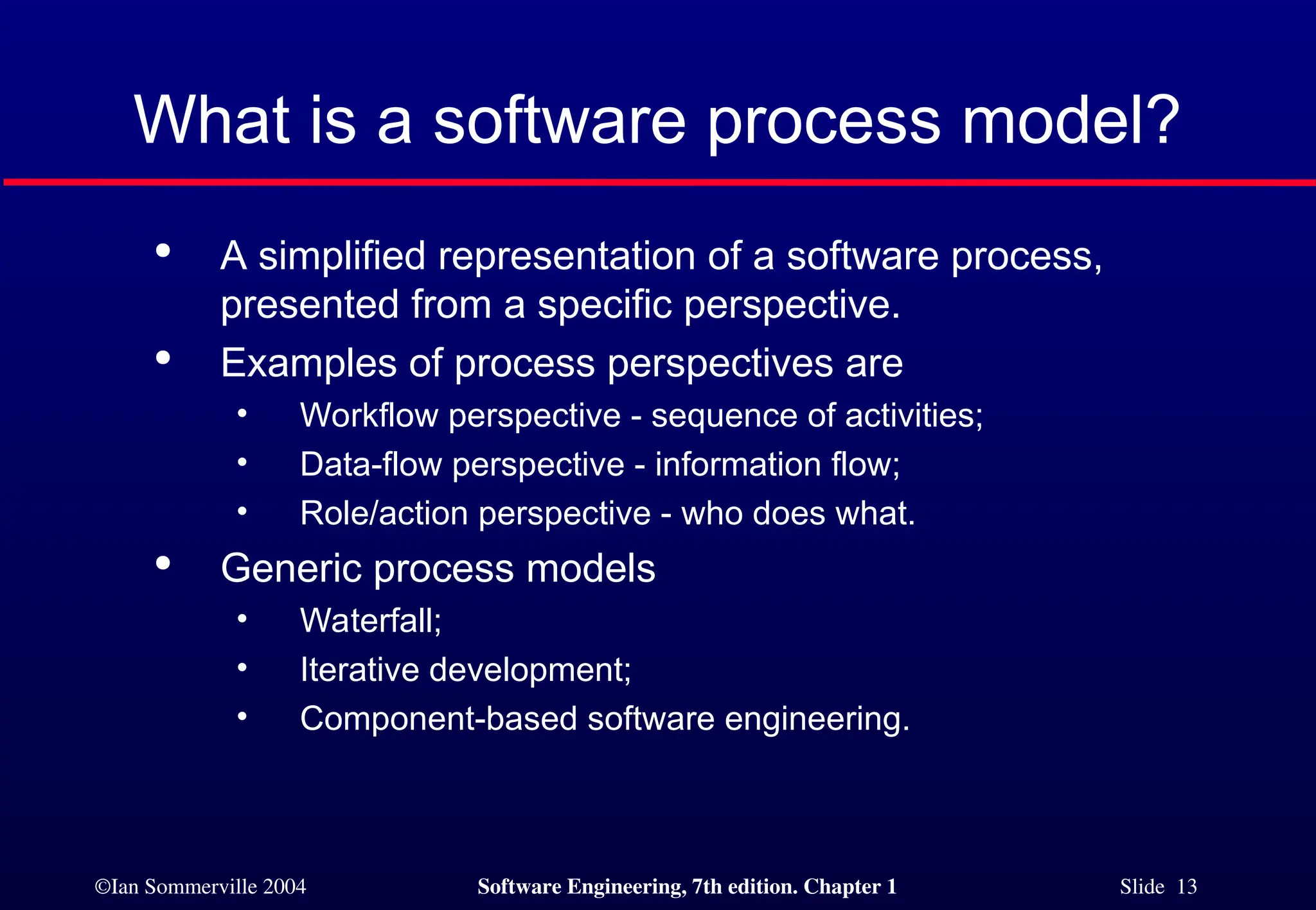 ©Ian Sommerville 2004 Software Engineering, 7th edition. Chapter 1 Slide 13
What is a software process model?

A simplified representation of a software process,
presented from a specific perspective.

Examples of process perspectives are
• Workflow perspective - sequence of activities;
• Data-flow perspective - information flow;
• Role/action perspective - who does what.

Generic process models
• Waterfall;
• Iterative development;
• Component-based software engineering.
 