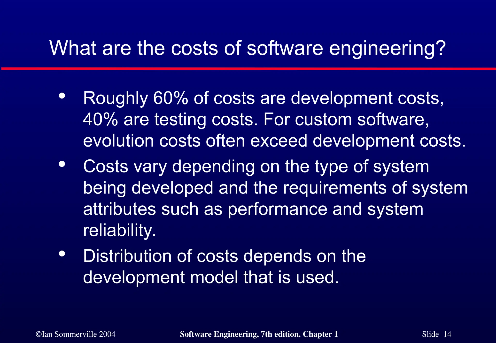 ©Ian Sommerville 2004 Software Engineering, 7th edition. Chapter 1 Slide 14
What are the costs of software engineering?

Roughly 60% of costs are development costs,
40% are testing costs. For custom software,
evolution costs often exceed development costs.

Costs vary depending on the type of system
being developed and the requirements of system
attributes such as performance and system
reliability.

Distribution of costs depends on the
development model that is used.
 