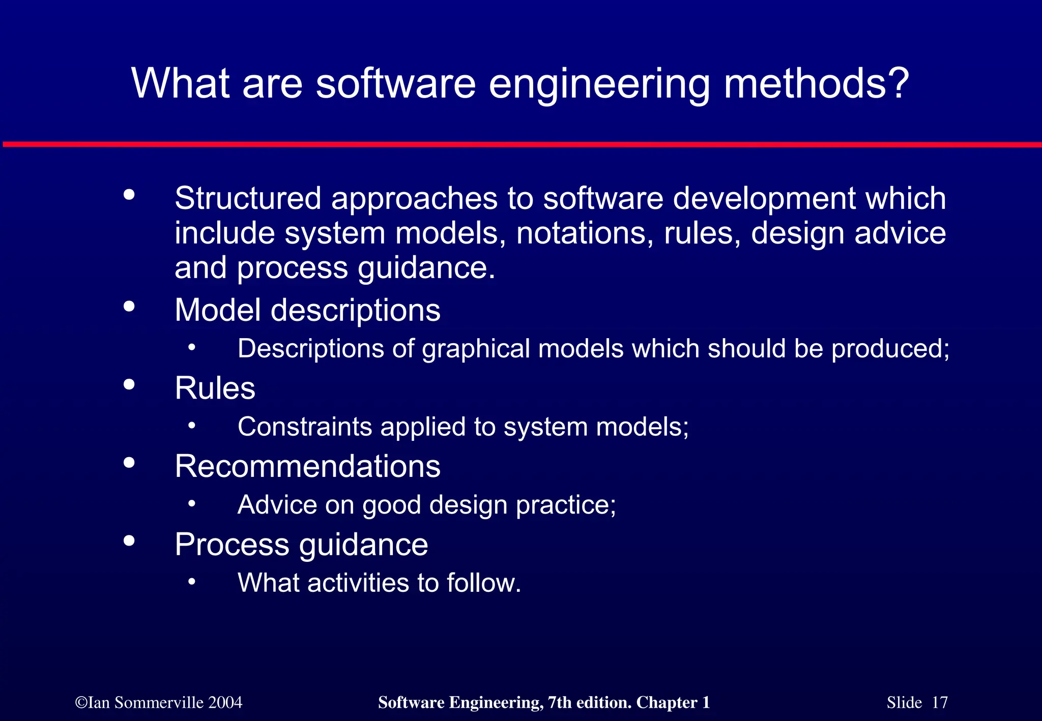 ©Ian Sommerville 2004 Software Engineering, 7th edition. Chapter 1 Slide 17
What are software engineering methods?

Structured approaches to software development which
include system models, notations, rules, design advice
and process guidance.

Model descriptions
• Descriptions of graphical models which should be produced;

Rules
• Constraints applied to system models;

Recommendations
• Advice on good design practice;

Process guidance
• What activities to follow.
 