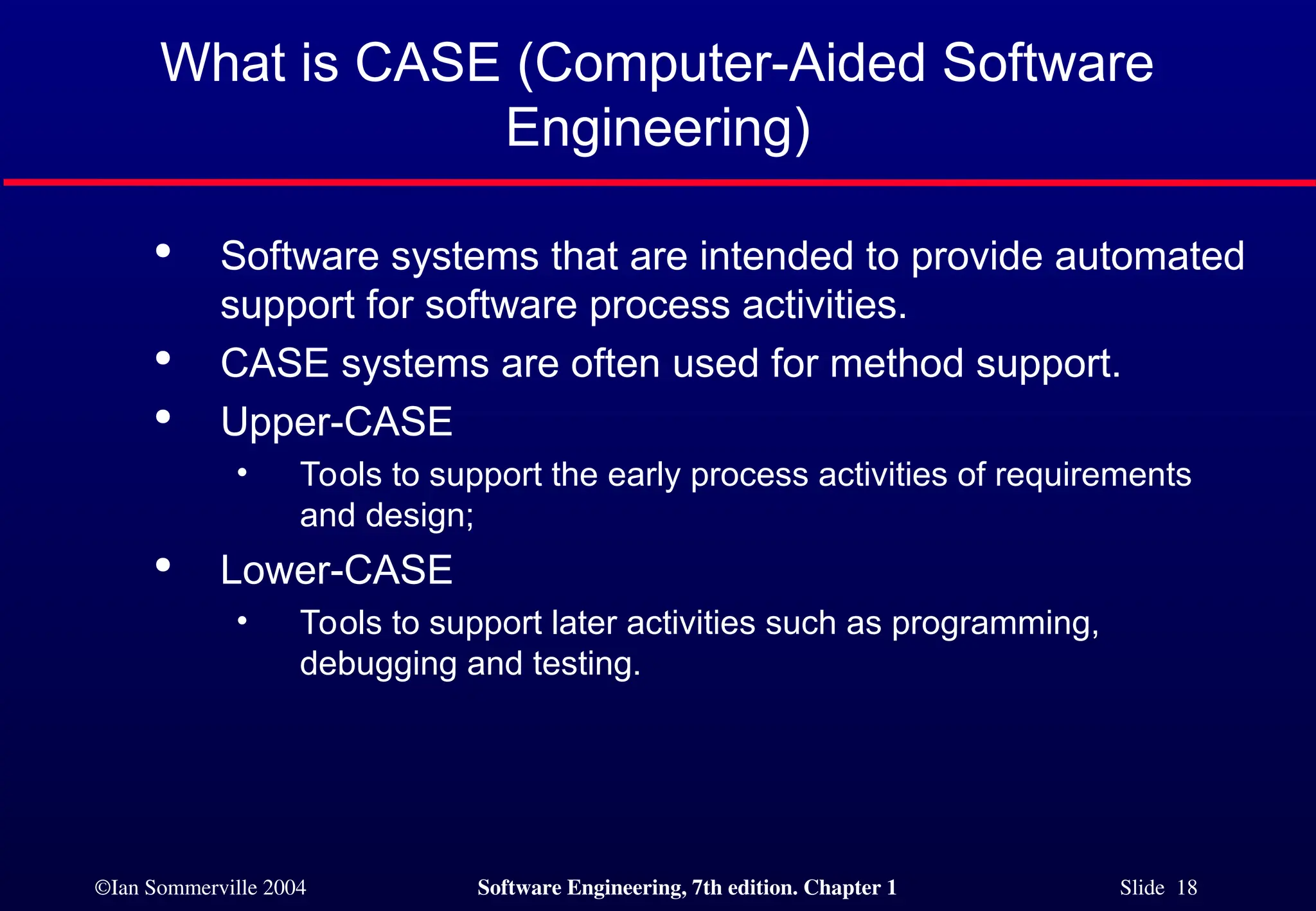 ©Ian Sommerville 2004 Software Engineering, 7th edition. Chapter 1 Slide 18
What is CASE (Computer-Aided Software
Engineering)

Software systems that are intended to provide automated
support for software process activities.

CASE systems are often used for method support.

Upper-CASE
• Tools to support the early process activities of requirements
and design;

Lower-CASE
• Tools to support later activities such as programming,
debugging and testing.
 