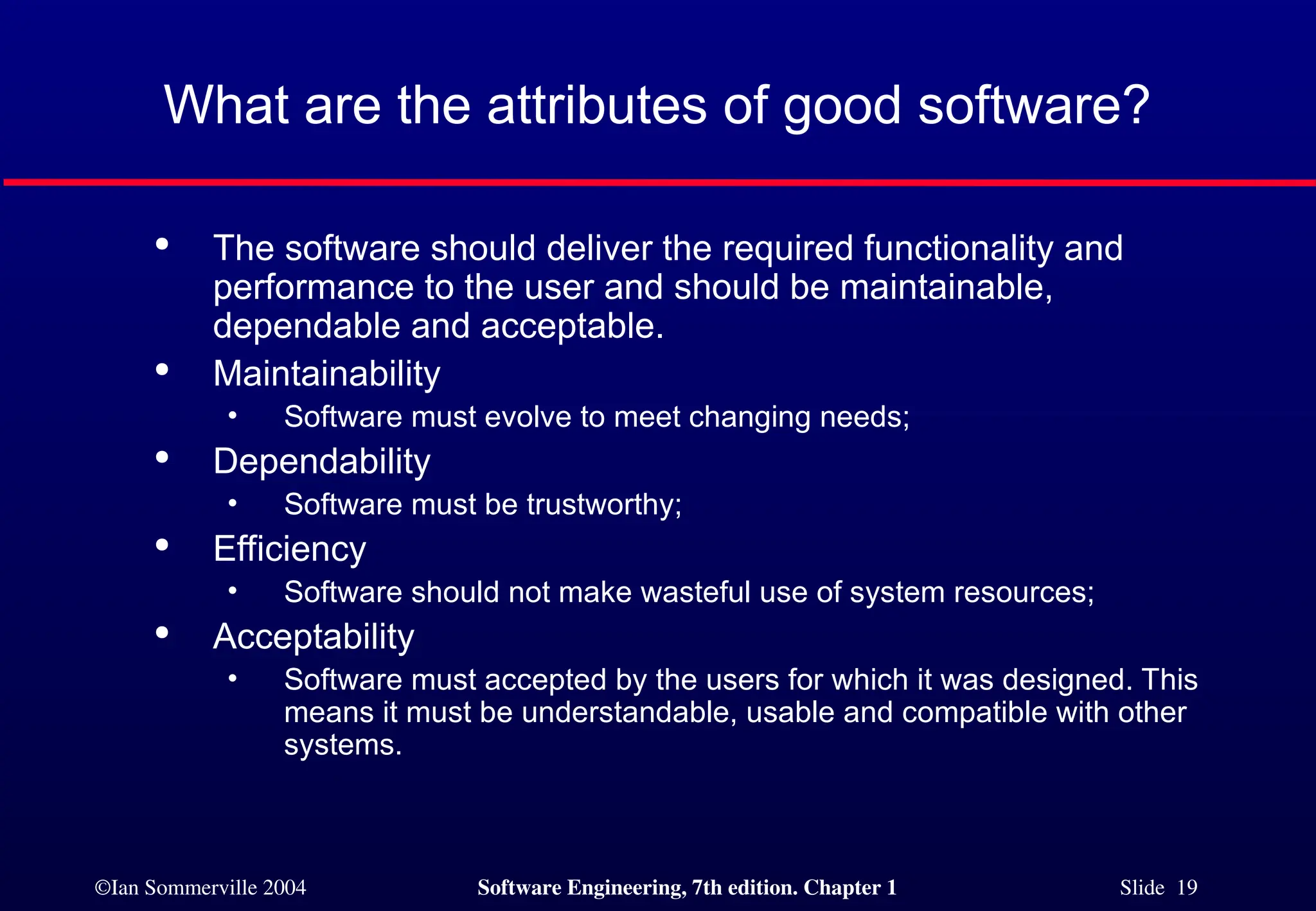 ©Ian Sommerville 2004 Software Engineering, 7th edition. Chapter 1 Slide 19
What are the attributes of good software?

The software should deliver the required functionality and
performance to the user and should be maintainable,
dependable and acceptable.

Maintainability
• Software must evolve to meet changing needs;

Dependability
• Software must be trustworthy;

Efficiency
• Software should not make wasteful use of system resources;

Acceptability
• Software must accepted by the users for which it was designed. This
means it must be understandable, usable and compatible with other
systems.
 