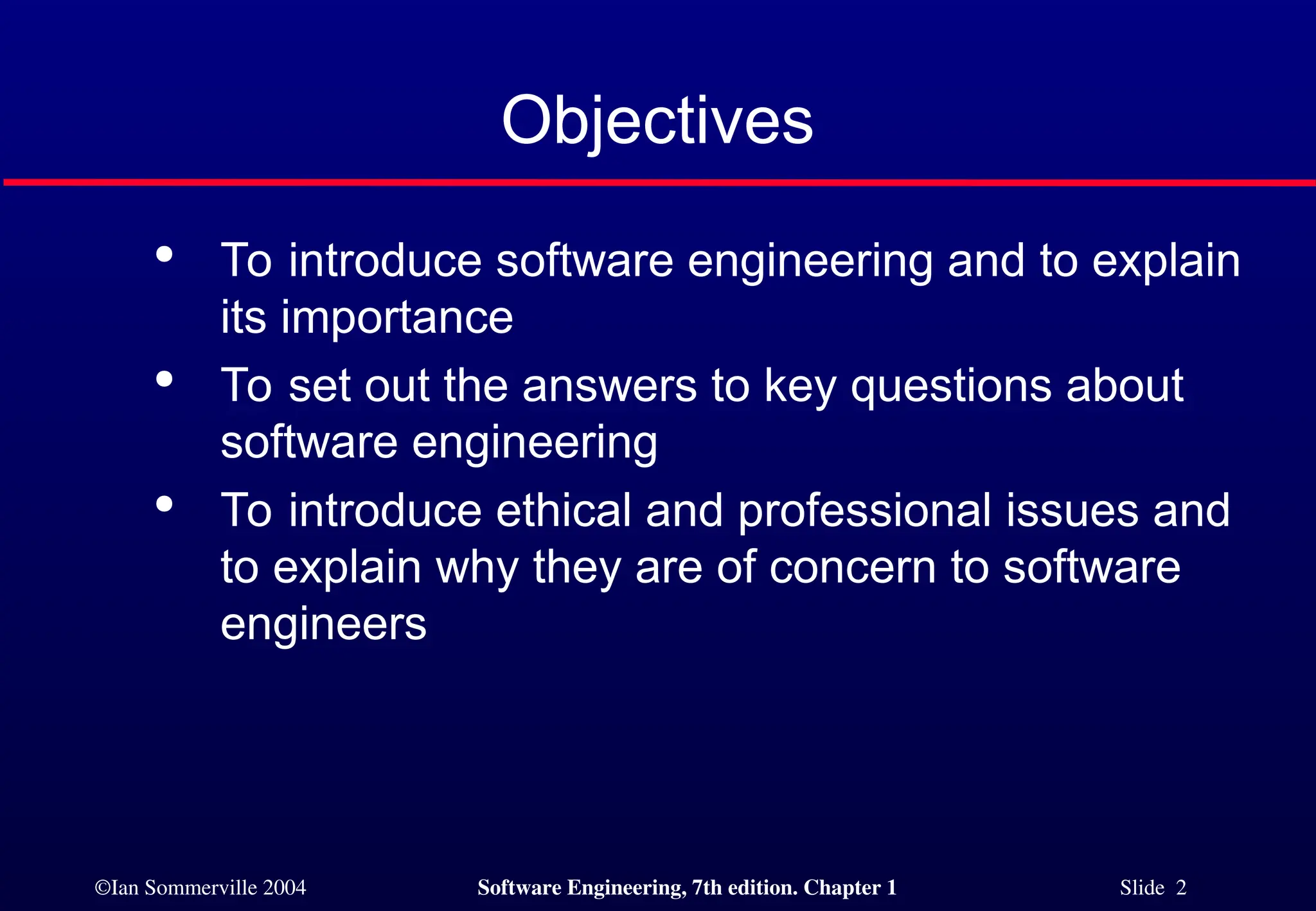 ©Ian Sommerville 2004 Software Engineering, 7th edition. Chapter 1 Slide 2
Objectives

To introduce software engineering and to explain
its importance

To set out the answers to key questions about
software engineering

To introduce ethical and professional issues and
to explain why they are of concern to software
engineers
 