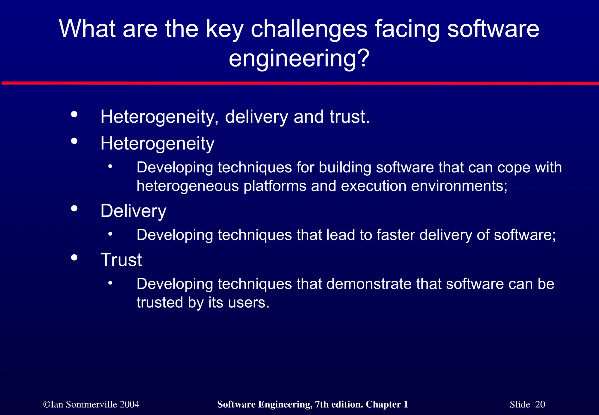 ©Ian Sommerville 2004 Software Engineering, 7th edition. Chapter 1 Slide 20
What are the key challenges facing software
engineering?

Heterogeneity, delivery and trust.

Heterogeneity
• Developing techniques for building software that can cope with
heterogeneous platforms and execution environments;

Delivery
• Developing techniques that lead to faster delivery of software;

Trust
• Developing techniques that demonstrate that software can be
trusted by its users.
 