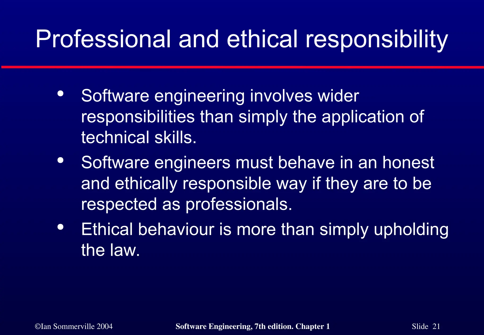 ©Ian Sommerville 2004 Software Engineering, 7th edition. Chapter 1 Slide 21
Professional and ethical responsibility

Software engineering involves wider
responsibilities than simply the application of
technical skills.

Software engineers must behave in an honest
and ethically responsible way if they are to be
respected as professionals.

Ethical behaviour is more than simply upholding
the law.
 